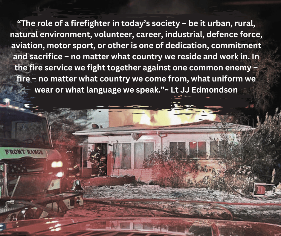 house fire with this quote:“The role of a firefighter in today’s society – be it urban, rural, natural environment, volunteer, career, industrial, defence force, aviation, motor sport, or other is one of dedication, commitment and sacrifice – no matter what country we reside and work in. In the fire service we fight together against one common enemy – fire – no matter what country we come from, what uniform we wear or what language we speak.”~ Lt JJ Edmondson